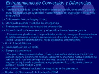 Entrenamiento de Conversión y Diferencias
   (apéndice contenido**)
a.- Personal cualificado. Entrenamiento sobre ubicación, extracción y uso de
    todos los equipos de seguridad y supervivencia en operación normal y de
    emergencia
b.- Entrenamiento con fuego y humo.
c.- Manejo de puertas y salidas de emergencia
d.- Entrenamiento con las rampas de evacuación.
e.- Procedimientos de evacuación y otras situaciones de emergencia
   - Evacuaciones planificadas o no planificadas en tierra o en agua.- Reconocimiento
   de salidas utilizables y equipos de evacuación.- Incendio en vuelo- Turbulencia
   severa- Descompresión repentina- Otras situaciones de emergencia
f.- Control de Multitudes
g.- Incapacitación de un piloto
h.- Equipo de seguridad
   - Rampas, balsas y rampas balsas, chalecos salvavidas, sistema automático de
   oxígeno, oxígeno de primeros auxilios, extintores de incendios, hacha o palanca de
   pata de cabra, luces de emergencia, linternas, equipos de comunicación,
   megáfonos, equipos de supervivencia, equipo pirotécnico, botiquín de primeros
   auxilios y equipo médico y otros
i.- Información o demostraciones de seguridad a los pasajeros:
j.- Gestión de Recursos de la tripulación CRM
 
