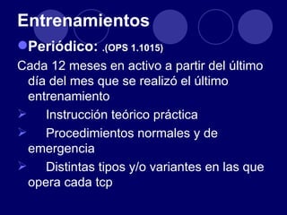 Entrenamientos
Periódico: .(OPS 1.1015)
Cada 12 meses en activo a partir del último
 día del mes que se realizó el último
 entrenamiento
 Instrucción teórico práctica
 Procedimientos normales y de
 emergencia
 Distintas tipos y/o variantes en las que
 opera cada tcp
 