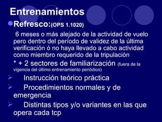 Entrenamientos
Refresco:(OPS 1.1020)
     6 meses o más alejado de la actividad de vuelo
    pero dentro del período de validez de la última
    verificación ó no haya llevado a cabo actividad
    como miembro requerido de la tripulación
    * + 2 sectores de familiarización (fuera de la
    vigencia del último entrenamiento periódico)
   Instrucción teórico práctica
   Procedimientos normales y de
 emergencia
 Distintas tipos y/o variantes en las que
 opera cada tcp
 