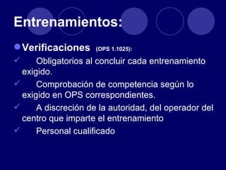 Entrenamientos:
 Verificaciones     (OPS 1.1025):

     Obligatorios al concluir cada entrenamiento
  exigido.
     Comprobación de competencia según lo
  exigido en OPS correspondientes.
     A discreción de la autoridad, del operador del
  centro que imparte el entrenamiento
     Personal cualificado
 