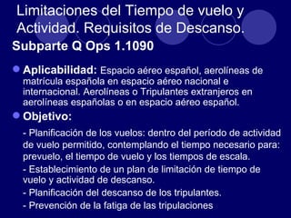 Limitaciones del Tiempo de vuelo y
Actividad. Requisitos de Descanso.
Subparte Q Ops 1.1090
 Aplicabilidad: Espacio aéreo español, aerolíneas de
  matrícula española en espacio aéreo nacional e
  internacional. Aerolíneas o Tripulantes extranjeros en
  aerolíneas españolas o en espacio aéreo español.
 Objetivo:
  - Planificación de los vuelos: dentro del período de actividad
  de vuelo permitido, contemplando el tiempo necesario para:
  prevuelo, el tiempo de vuelo y los tiempos de escala.
  - Establecimiento de un plan de limitación de tiempo de
  vuelo y actividad de descanso.
  - Planificación del descanso de los tripulantes.
  - Prevención de la fatiga de las tripulaciones
 