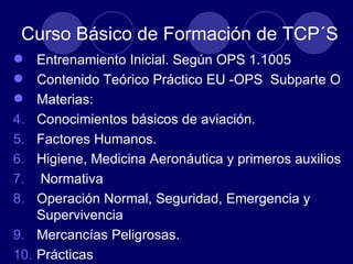 Curso Básico de Formación de TCP´S
 Entrenamiento Inicial. Según OPS 1.1005
 Contenido Teórico Práctico EU -OPS Subparte O
 Materias:
4. Conocimientos básicos de aviación.
5. Factores Humanos.
6. Higiene, Medicina Aeronáutica y primeros auxilios
7. Normativa
8. Operación Normal, Seguridad, Emergencia y
    Supervivencia
9. Mercancías Peligrosas.
10. Prácticas
 