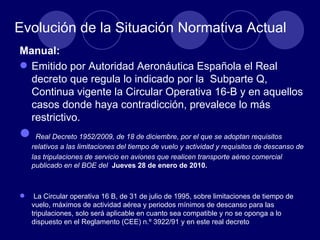 Evolución de la Situación Normativa Actual
Manual:
 Emitido por Autoridad Aeronáutica Española el Real
  decreto que regula lo indicado por la Subparte Q,
  Continua vigente la Circular Operativa 16-B y en aquellos
  casos donde haya contradicción, prevalece lo más
  restrictivo.
     Real Decreto 1952/2009, de 18 de diciembre, por el que se adoptan requisitos
    relativos a las limitaciones del tiempo de vuelo y actividad y requisitos de descanso de
    las tripulaciones de servicio en aviones que realicen transporte aéreo comercial
    publicado en el BOE del Jueves 28 de enero de 2010.



    La Circular operativa 16 B, de 31 de julio de 1995, sobre limitaciones de tiempo de
    vuelo, máximos de actividad aérea y periodos mínimos de descanso para las
    tripulaciones, solo será aplicable en cuanto sea compatible y no se oponga a lo
    dispuesto en el Reglamento (CEE) n.º 3922/91 y en este real decreto
 