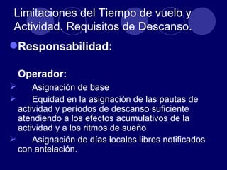 Limitaciones del Tiempo de vuelo y
 Actividad. Requisitos de Descanso.
Responsabilidad:

    Operador:
     Asignación de base
     Equidad en la asignación de las pautas de
  actividad y períodos de descanso suficiente
  atendiendo a los efectos acumulativos de la
  actividad y a los ritmos de sueño
     Asignación de días locales libres notificados
  con antelación.
 