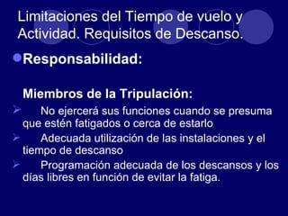 Limitaciones del Tiempo de vuelo y
 Actividad. Requisitos de Descanso.
Responsabilidad:

    Miembros de la Tripulación:
     No ejercerá sus funciones cuando se presuma
  que estén fatigados o cerca de estarlo
     Adecuada utilización de las instalaciones y el
  tiempo de descanso
     Programación adecuada de los descansos y los
  días libres en función de evitar la fatiga.
 