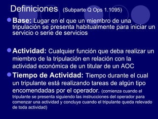 Definiciones             (Subparte Q Ops 1.1095)

 Base: Lugar en el que un miembro de una
  tripulación se presenta habitualmente para iniciar un
  servicio o serie de servicios

 Actividad: Cualquier función que deba realizar un
  miembro de la tripulación en relación con la
  actividad económica de un titular de un AOC
 Tiempo de Actividad: Tiempo durante el cual
  un tripulante está realizando tareas de algún tipo
  encomendadas por el operador. (comienza cuando el
  tripulante se presenta siguiendo las instrucciones del operador para
  comenzar una actividad y concluye cuando el tripulante queda relevado
  de toda actividad)
 