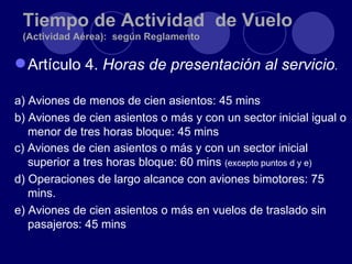 Tiempo de Actividad de Vuelo
 (Actividad Aérea): según Reglamento

 Artículo 4. Horas de presentación al servicio.

a) Aviones de menos de cien asientos: 45 mins
b) Aviones de cien asientos o más y con un sector inicial igual o
   menor de tres horas bloque: 45 mins
c) Aviones de cien asientos o más y con un sector inicial
   superior a tres horas bloque: 60 mins (excepto puntos d y e)
d) Operaciones de largo alcance con aviones bimotores: 75
   mins.
e) Aviones de cien asientos o más en vuelos de traslado sin
   pasajeros: 45 mins
 