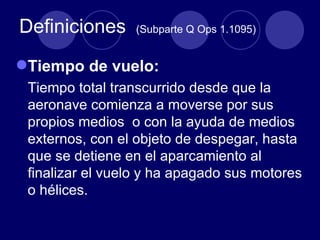 Definiciones     (Subparte Q Ops 1.1095)


Tiempo de vuelo:
 Tiempo total transcurrido desde que la
 aeronave comienza a moverse por sus
 propios medios o con la ayuda de medios
 externos, con el objeto de despegar, hasta
 que se detiene en el aparcamiento al
 finalizar el vuelo y ha apagado sus motores
 o hélices.
 