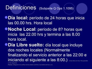 Definiciones                                              (Subparte Q Ops 1.1095)


Día local: período de 24 horas que inicia
 las 00.00 hrs. Hora local
Noche Local: período de 8? horas que
 inicia las 22.00 hrs y termina a las 8.00
 hora local.
Día Libre suelto: día local que incluye
 dos noches locales (Normalmente
 finalizando el servicio anterior a las 22:00 e
 iniciando el siguiente a las 8:00.)                                                   8 días libres al mes. Recuperable
 a mes siguiente.
 Franco: Obligación de verificar el día anterior (22:00) si se tendrá servicio o no.
 