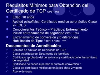 Requisitos Mínimos para Obtención del
Certificado de TCP OPS 1 995
   Edad: 18 años
   Aptitud psicofísica: Certificado médico aeronáutico Clase
    2- FCL 3
   Conocimientos Teórico – Prácticos. Entrenamiento
    inicial/ entrenamiento de seguridad OPS 1.1005
   Entrenamiento de conversión y/o diferencias:
    Habilitación de Tipo: * OPS 1.1010 ****
Documentos de Acreditación:
   Solicitud de emisión de Certificado de TCP.
   Copia autorizada del Documento de Identidad
   Certificado aprobado del curso inicial y certificado del entrenamiento
    de seguridad
   Certificado de haber superado el curso de conversión *
   Copia del certificado médico aeronáutico clase 2 vigente
   Abono de tasas
 