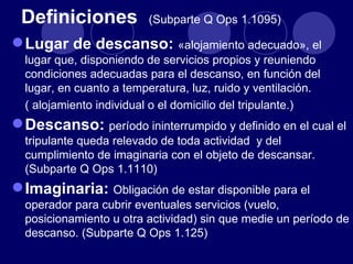 Definiciones            (Subparte Q Ops 1.1095)

 Lugar de descanso: «alojamiento adecuado», el
  lugar que, disponiendo de servicios propios y reuniendo
  condiciones adecuadas para el descanso, en función del
  lugar, en cuanto a temperatura, luz, ruido y ventilación.
  ( alojamiento individual o el domicilio del tripulante.)
 Descanso: período ininterrumpido y definido en el cual el
  tripulante queda relevado de toda actividad y del
  cumplimiento de imaginaria con el objeto de descansar.
  (Subparte Q Ops 1.1110)
 Imaginaria: Obligación de estar disponible para el
  operador para cubrir eventuales servicios (vuelo,
  posicionamiento u otra actividad) sin que medie un período de
  descanso. (Subparte Q Ops 1.125)
 