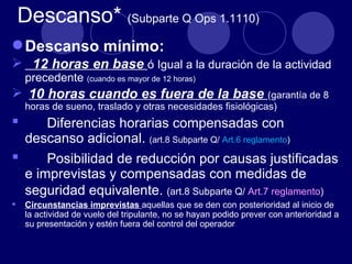 Descanso* (Subparte Q Ops 1.1110)
 Descanso mínimo:
 12 horas en base ó Igual a la duración de la actividad
     precedente (cuando es mayor de 12 horas)
 10 horas cuando es fuera de la base (garantía de 8
     horas de sueno, traslado y otras necesidades fisiológicas)
     Diferencias horarias compensadas con
  descanso adicional. (art.8 Subparte Q/ Art.6 reglamento)
     Posibilidad de reducción por causas justificadas
  e imprevistas y compensadas con medidas de
  seguridad equivalente. (art.8 Subparte Q/ Art.7 reglamento)
    Circunstancias imprevistas aquellas que se den con posterioridad al inicio de
     la actividad de vuelo del tripulante, no se hayan podido prever con anterioridad a
     su presentación y estén fuera del control del operador
 