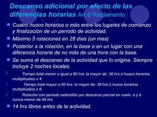 Descanso adicional por efecto de las
    diferencias horarias Art.6 Reglamento
 Cuatro husos horarios o más entre los lugares de comienzo
  y finalización de un período de actividad.
 Máximo 5 rotaciones en 28 días (un mes)
 Posterior a la rotación, en la base o en un lugar con una
  diferencia horaria de no más de una hora con la base.
 Se suma al descanso de la actividad que lo origina. Siempre
  incluye 2 noches locales.
l      Tiempo total menor o igual a 60 hrs: la mayor de: 36 hrs ó husos horarios
    multiplicados x 4.
l          Tiempo total mayor a 60 hrs: la mayor de: 36 hrs ó husos horarios
    multiplicados x 6.
l         Rotación con período extendido por descanso parcial en vuelo: a y b
    nunca menor de 48 hrs
 14 hrs libres antes de la actividad.
 