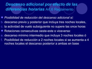 Descanso adicional por efecto de las
   diferencias horarias Art.6 Reglamento
 Posibilidad de reducción del descanso adicional si:
b. descanso previo y posterior que incluya tres noches locales,
c. la actividad de vuelo subsiguiente no supere las once horas
 Rotaciones consecutivas oeste-este o viceversa:
e. descanso mínimo intermedio que incluya 3 noches locales ó
f. Posibilidad de reducción a 2 noches locales si se aumenta a 4
   noches locales el descanso posterior a ambas en base
 