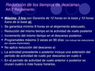Reducción de los tiempos de descanso.
   Art.7 Reglamento

 Máximo 3 hrs con Garantía de 12 horas en la base y 10 horas
   fuera de la base si:
b. Se garantiza mínimo 9 horas en el alojamiento adecuado,
c. Reducción del mismo tiempo en la actividad de vuelo posterior
d. Incremento del mismo tiempo en el descanso posterior.
 Programables máximo 3 veces en 90 días: (no incluye las reducciones
  por causas imprevistas)
 No aplica reducción del descanso si:
g. La actividad precedente o posterior incluya una extensión del
   período de actividad de vuelo por descanso en vuelo ó
h. En el período de actividad de vuelo anterior o posterior se
   crucen cuatro o más husos horarios.
 
