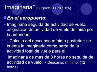 Imaginaria* (Subparte Q Ops 1.125)
En el aeropuerto:
 Imaginaria seguida de actividad de vuelo:
  asignación de actividad de vuelo definida por
  la autoridad
  - Cálculo del descanso mínimo posterior: se
  cuenta la imaginaria como parte de la
  actividad total de vuelo para el.
 Imaginaria de mas de 8 horas no seguida de
  actividad de vuelo: - Descanso mínimo. (12
 horas)
 