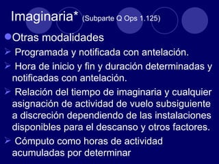 Imaginaria* (Subparte Q Ops 1.125)
Otras modalidades
 Programada y notificada con antelación.
 Hora de inicio y fin y duración determinadas y
 notificadas con antelación.
 Relación del tiempo de imaginaria y cualquier
 asignación de actividad de vuelo subsiguiente
 a discreción dependiendo de las instalaciones
 disponibles para el descanso y otros factores.
 Cómputo como horas de actividad
 acumuladas por determinar
 
