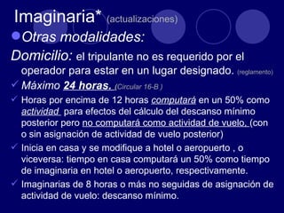 Imaginaria* (actualizaciones)
Otras modalidades:
Domicilio: el tripulante no es requerido por el
  operador para estar en un lugar designado. (reglamento)
 Máximo 24 horas. (Circular 16-B )
 Horas por encima de 12 horas computará en un 50% como
  actividad para efectos del cálculo del descanso mínimo
  posterior pero no computará como actividad de vuelo, (con
  o sin asignación de actividad de vuelo posterior)
 Inicia en casa y se modifique a hotel o aeropuerto , o
  viceversa: tiempo en casa computará un 50% como tiempo
  de imaginaria en hotel o aeropuerto, respectivamente.
 Imaginarias de 8 horas o más no seguidas de asignación de
  actividad de vuelo: descanso mínimo.
 