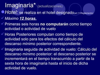Imaginaria* (actualizaciones)
Hotel: se realiza en el hotel designado(art 11Reglamento):
 Máximo 12 horas.
 Primeras seis horas no computarán como tiempo
  actividad o actividad de vuelo
 Horas Posteriores computan como tiempo de
  actividad solo para los efectos del cálculo del
  descanso mínimo posterior correspondiente.
 Imaginaria seguida de actividad de vuelo: Cálculo del
  descanso mínimo posterior: el descanso posterior se
  incrementará en el tiempo transcurrido a partir de la
  sexta hora de imaginaria hasta el inicio de dicha
  actividad de vuelo.
 