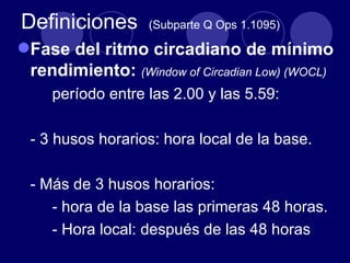 Definiciones       (Subparte Q Ops 1.1095)

Fase del ritmo circadiano de mínimo
 rendimiento: (Window of Circadian Low) (WOCL)
     período entre las 2.00 y las 5.59:

 - 3 husos horarios: hora local de la base.

 - Más de 3 husos horarios:
    - hora de la base las primeras 48 horas.
    - Hora local: después de las 48 horas
 