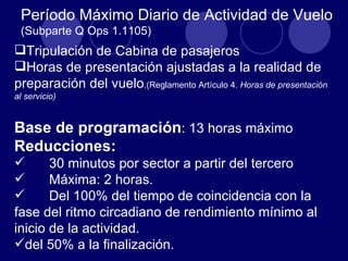 Período Máximo Diario de Actividad de Vuelo
 (Subparte Q Ops 1.1105)
Tripulación de Cabina de pasajeros
Horas de presentación ajustadas a la realidad de
preparación del vuelo.(Reglamento Artículo 4. Horas de presentación
al servicio)


Base de programación: 13 horas máximo
Reducciones:
      30 minutos por sector a partir del tercero
      Máxima: 2 horas.
      Del 100% del tiempo de coincidencia con la
fase del ritmo circadiano de rendimiento mínimo al
inicio de la actividad.
del 50% a la finalización.
 