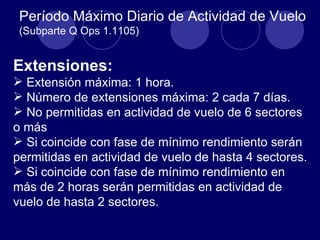 Período Máximo Diario de Actividad de Vuelo
 (Subparte Q Ops 1.1105)


Extensiones:
 Extensión máxima: 1 hora.
 Número de extensiones máxima: 2 cada 7 días.
 No permitidas en actividad de vuelo de 6 sectores
o más
 Si coincide con fase de mínimo rendimiento serán
permitidas en actividad de vuelo de hasta 4 sectores.
 Si coincide con fase de mínimo rendimiento en
más de 2 horas serán permitidas en actividad de
vuelo de hasta 2 sectores.
 
