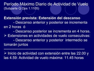 Período Máximo Diario de Actividad de Vuelo
(Subparte Q Ops 1.1105)


Extensión prevista: Extensión del descanso
        - Descanso anterior y posterior se incrementa
en 2 horas ó
        - Descanso posterior se incrementa en 4 horas.
 Extensiones en actividades de vuelo consecutivas:
        - Descanso anterior y posterior intermedio se
tomarán juntos
------------------------------------------------------------------
 Inicio de actividad con extensión entre las 22.00 y
las 4.59: Actividad de vuelo máxima: 11.45 horas
 