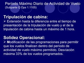 Período Máximo Diario de Actividad de Vuelo
 (Subparte Q Ops 1.1105)


Tripulación de cabina:
 Extensión hasta la diferencia entre el tiempo de
presentación de la tripulación de vuelo y el de la
tripulación de cabina hasta un máximo de 1 hora.

Solidez Operacional:
 Modificación de las programaciones para permitir
que los vuelos finalicen dentro del período de
actividad de vuelo máximo permitido. Desviación
máxima 33% de los vuelos programados.
 