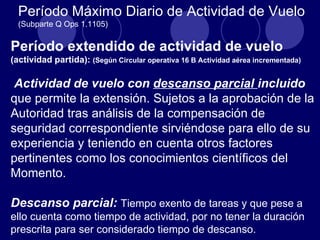 Período Máximo Diario de Actividad de Vuelo
  (Subparte Q Ops 1.1105)


Período extendido de actividad de vuelo
(actividad partida): (Según Circular operativa 16 B Actividad aérea incrementada)

 Actividad de vuelo con descanso parcial incluido
que permite la extensión. Sujetos a la aprobación de la
Autoridad tras análisis de la compensación de
seguridad correspondiente sirviéndose para ello de su
experiencia y teniendo en cuenta otros factores
pertinentes como los conocimientos científicos del
Momento.

Descanso parcial: Tiempo exento de tareas y que pese a
ello cuenta como tiempo de actividad, por no tener la duración
prescrita para ser considerado tiempo de descanso.
 