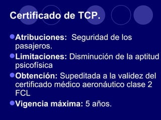 Certificado de TCP.

Atribuciones: Seguridad de los
 pasajeros.
Limitaciones: Disminución de la aptitud
 psicofísica
Obtención: Supeditada a la validez del
 certificado médico aeronáutico clase 2
 FCL
Vigencia máxima: 5 años.
 