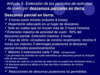 Artículo 5. Extensión de los períodos de actividad
  de vuelo por descansos parciales en tierra.
Descanso parcial en tierra:
 3 horas como mínimo (máximo 8 horas)
 Alojamiento adecuado en un lugar de descanso.
 Solo en vuelos que no crucen más de 3 husos horarios
Extensión máxima de actividad de vuelo : 50% del
descanso parcial. Extensión máxima: 4 horas
 Fase de ritmo circadiano de mínimo rendimiento: mínimo 6
horas con máximo 2 aterrizajes posteriores al descanso
parcial incluidos posicionamientos
 Máximo 3 extensiones cada 7 días excepciones:
• Los períodos de actividad de vuelo extendidos por descanso parcial no incluyan
más de dos sectores;
• el tiempo de vuelo en un período de siete días no supere las veintiocho horas; y
• el descanso parcial no afecte a la fase del ritmo circadiano de mínimo
rendimiento
 Reducciones de descanso posteriores no permitidas.
 