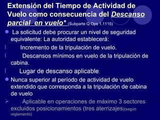 Extensión del Tiempo de Actividad de
    Vuelo como consecuencia del Descanso
    parcial en vuelo* (Subparte Q Ops 1.1115)
 La solicitud debe procurar un nivel de seguridad
  equivalente: La autoridad establecerá:
l    Incremento de la tripulación de vuelo.
l     Descansos mínimos en vuelo de la tripulación de
  cabina.
l        Lugar de descanso aplicable.
 Nunca superior al período de actividad de vuelo
  extendido que corresponda a la tripulación de cabina
  de vuelo
     Aplicable en operaciones de máximo 3 sectores
  excluidos posicionamientos (tres aterrizajes)(según
     reglamento)
 