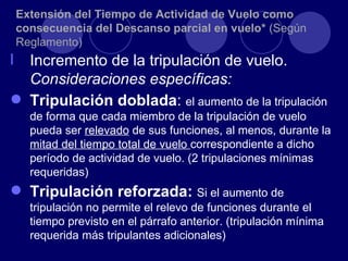 Extensión del Tiempo de Actividad de Vuelo como
    consecuencia del Descanso parcial en vuelo* (Según
    Reglamento)
l Incremento de la tripulación de vuelo.
  Consideraciones específicas:
 Tripulación doblada: el aumento de la tripulación
      de forma que cada miembro de la tripulación de vuelo
      pueda ser relevado de sus funciones, al menos, durante la
      mitad del tiempo total de vuelo correspondiente a dicho
      período de actividad de vuelo. (2 tripulaciones mínimas
      requeridas)
 Tripulación reforzada: Si el aumento de
      tripulación no permite el relevo de funciones durante el
      tiempo previsto en el párrafo anterior. (tripulación mínima
      requerida más tripulantes adicionales)
 