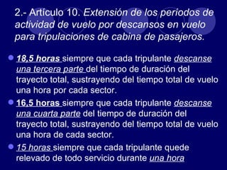 2.- Artículo 10. Extensión de los períodos de
 actividad de vuelo por descansos en vuelo
 para tripulaciones de cabina de pasajeros.

 18,5 horas siempre que cada tripulante descanse
  una tercera parte del tiempo de duración del
  trayecto total, sustrayendo del tiempo total de vuelo
  una hora por cada sector.
 16,5 horas siempre que cada tripulante descanse
  una cuarta parte del tiempo de duración del
  trayecto total, sustrayendo del tiempo total de vuelo
  una hora de cada sector.
 15 horas siempre que cada tripulante quede
  relevado de todo servicio durante una hora
 