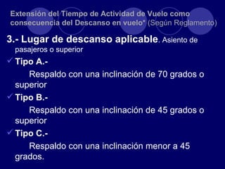 Extensión del Tiempo de Actividad de Vuelo como
consecuencia del Descanso en vuelo* (Según Reglamento)

3.- Lugar de descanso aplicable. Asiento de
  pasajeros o superior
 Tipo A.-
     Respaldo con una inclinación de 70 grados o
  superior
 Tipo B.-
     Respaldo con una inclinación de 45 grados o
  superior
 Tipo C.-
     Respaldo con una inclinación menor a 45
  grados.
 