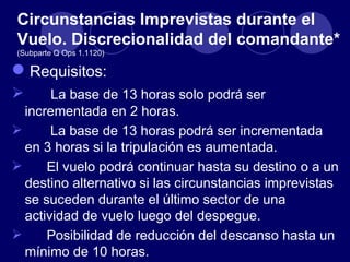 Circunstancias Imprevistas durante el
Vuelo. Discrecionalidad del comandante*
(Subparte Q Ops 1.1120)

 Requisitos:
      La base de 13 horas solo podrá ser
  incrementada en 2 horas.
      La base de 13 horas podrá ser incrementada
  en 3 horas si la tripulación es aumentada.
     El vuelo podrá continuar hasta su destino o a un
  destino alternativo si las circunstancias imprevistas
  se suceden durante el último sector de una
  actividad de vuelo luego del despegue.
     Posibilidad de reducción del descanso hasta un
  mínimo de 10 horas.
 