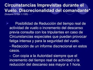 Circunstancias Imprevistas durante el
Vuelo. Discrecionalidad del comandante*
(Subparte Q Ops 1.1120)



        Posibilidad de Reducción del tiempo real de
     actividad de vuelo o incremento del descanso
     previa consulta con los tripulantes en caso de
     Circunstancias especiales que puedan provocar
     fatiga intensa y para la seguridad del vuelo.
     - Redacción de un informe discrecional en estos
     casos.
     - Con copia a la Autoridad siempre que el
     incremento del tiempo real de actividad o la
     reducción del descanso sea mayor a 1 hora.
 