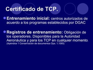 Certificado de TCP.
 Entrenamiento inicial: centros autorizados de
 acuerdo a los programas establecidos por DGAC

 Registros de entrenamiento: Obligación de
 los operadores. Disponibles para la Autoridad
 Aeronáutica y para los TCP en cualquier momento.
 (Apéndice 1 Conservación de documentos Ops. 1.1065)
 