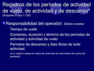Registros de los períodos de actividad
de vuelo, de actividad y de descanso*
(Subparte Q Ops 1.135)


 Responsabilidad del operador:                           Deben constar:
      Tiempo de vuelo
      Comienzo, duración y término de los períodos de
      actividad y actividad de vuelo
      Períodos de descanso y días libres de toda
      actividad.
      (ó un registro propio en casos de carencias de información por parte del
      operador)
 