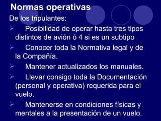 Normas operativas
De los tripulantes:
 Posibilidad de operar hasta tres tipos
 distintos de avión ó 4 si es un subtipo
 Conocer toda la Normativa legal y de
 la Compañía.
 Mantener actualizados los manuales.
 Llevar consigo toda la Documentación
 (personal y operativa) requerida para el
 vuelo.
 Mantenerse en condiciones físicas y
 mentales a la presentación de un vuelo.
 