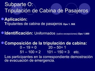 Subparte O:
  Tripulación de Cabina de Pasajeros
 Aplicación:
  Tripulantes de cabina de pasajeros Ops 1. 988

 Identificación: Uniformados (salvo excepciones) Ops 1.989

 Composición de la tripulación de cabina:
            0 – 19 = 0       20 – 50= 1
            51 – 100 = 2    101 – 150 = 3 etc.
  Los participantes en la correspondiente demostración
  de evacuación de emergencia.
 