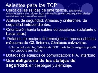 Asientos para los TCP
 Cerca de las salidas de emergencia. (distribuidos
  uniformemente y en cualquier lugar adicional si se demuestra que con ello las
  condiciones de evacuación mejoran)
 Atalajes de seguridad: Arneses y cinturones de
  seguridad independientes.
 Orientación hacia la cabina de pasajeros. (adelante o
  hacia atrás)
 Dotados de equipos de emergencia: reposacabezas,
  máscaras de O2, linterna, Chalecos salvavidas.
    Cerca del asiento; Extintor de BCF, botella de oxígeno portátil
     y/o capucha anti humo
 Dotados de equipos de comunicación: P.A. Interfono
 Uso obligatorio de los atalajes de
  seguridad: en despegue y aterrizaje.
 