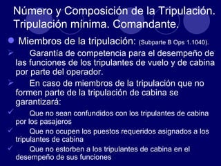Número y Composición de la Tripulación.
 Tripulación mínima. Comandante.
 Miembros de la tripulación: (Subparte B Ops 1.1040).
     Garantía de competencia para el desempeño de
  las funciones de los tripulantes de vuelo y de cabina
  por parte del operador.
     En caso de miembros de la tripulación que no
  formen parte de la tripulación de cabina se
  garantizará:
     Que no sean confundidos con los tripulantes de cabina
  por los pasajeros
      Que no ocupen los puestos requeridos asignados a los
  tripulantes de cabina
      Que no estorben a los tripulantes de cabina en el
  desempeño de sus funciones
 