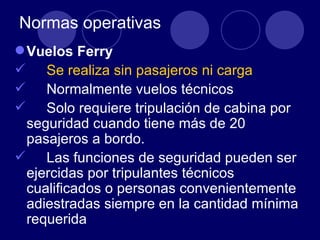 Normas operativas
 Vuelos Ferry
 Se realiza sin pasajeros ni carga
 Normalmente vuelos técnicos
 Solo requiere tripulación de cabina por
  seguridad cuando tiene más de 20
  pasajeros a bordo.
 Las funciones de seguridad pueden ser
  ejercidas por tripulantes técnicos
  cualificados o personas convenientemente
  adiestradas siempre en la cantidad mínima
  requerida
 