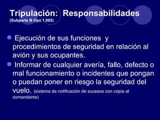 Tripulación: Responsabilidades
 (Subparte B Ops 1.085)



 Ejecución de sus funciones y
 procedimientos de seguridad en relación al
 avión y sus ocupantes.
 Informar de cualquier avería, fallo, defecto o
 mal funcionamiento o incidentes que pongan
 o puedan poner en riesgo la seguridad del
 vuelo. (sistema de notificación de sucesos con copia al
  comandante)
 
