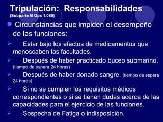 Tripulación: Responsabilidades
 (Subparte B Ops 1.085)

 Circunstancias que impiden el desempeño
 de las funciones:
 Estar bajo los efectos de medicamentos que
  menoscaben las facultades.
   Después de haber practicado buceo submarino.
    (tiempo de espera 24 horas)
       Después de haber donado sangre. (tiempo de espera
    24 horas)
     Si no se cumplen los requisitos médicos
  correspondientes o si se tienen dudas acerca de las
  capacidades para el ejercicio de las funciones.
     Sospecha de Fatiga o indisposición.
 