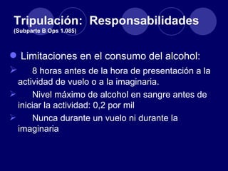 Tripulación: Responsabilidades
 (Subparte B Ops 1.085)



 Limitaciones en el consumo del alcohol:
 8 horas antes de la hora de presentación a la
  actividad de vuelo o a la imaginaria.
     Nivel máximo de alcohol en sangre antes de
  iniciar la actividad: 0,2 por mil
     Nunca durante un vuelo ni durante la
  imaginaria
 