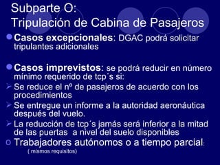 Subparte O:
 Tripulación de Cabina de Pasajeros
 Casos excepcionales: DGAC podrá solicitar
  tripulantes adicionales

 Casos imprevistos: se podrá reducir en número
  mínimo requerido de tcp´s si:
 Se reduce el nº de pasajeros de acuerdo con los
  procedimientos
 Se entregue un informe a la autoridad aeronáutica
  después del vuelo.
 La reducción de tcp´s jamás será inferior a la mitad
  de las puertas a nivel del suelo disponibles
o Trabajadores autónomos o a tiempo parcial:
     ( mismos requisitos)
 