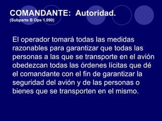 COMANDANTE: Autoridad.
(Subparte B Ops 1.090)




 El operador tomará todas las medidas
 razonables para garantizar que todas las
 personas a las que se transporte en el avión
 obedezcan todas las órdenes lícitas que dé
 el comandante con el fin de garantizar la
 seguridad del avión y de las personas o
 bienes que se transporten en el mismo.
 
