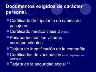 Documentos exigidos de carácter
personal.
 Certificado de tripulante de cabina de
  pasajeros
 Certificado médico clase 2 (FCL-3)
 Pasaportes con los visados
  correspondientes
 Tarjeta de identificación de la compañía.
 Certificados de vacunación (si lo requieren los
  destinos)

 Tarjeta de la seguridad social **
 